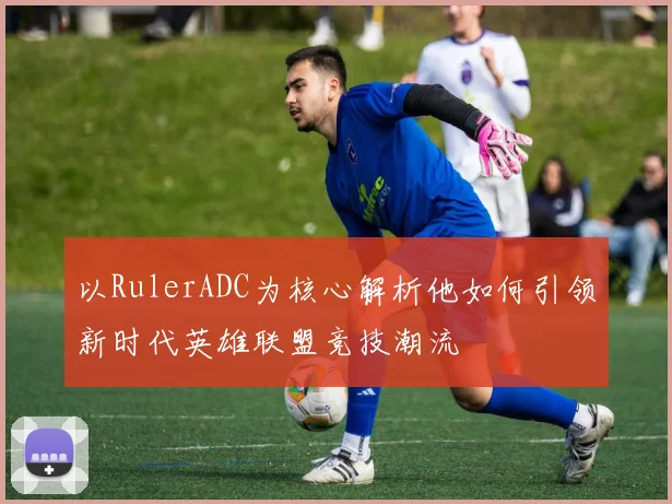 以RulerADC为核心解析他如何引领新时代英雄联盟竞技潮流