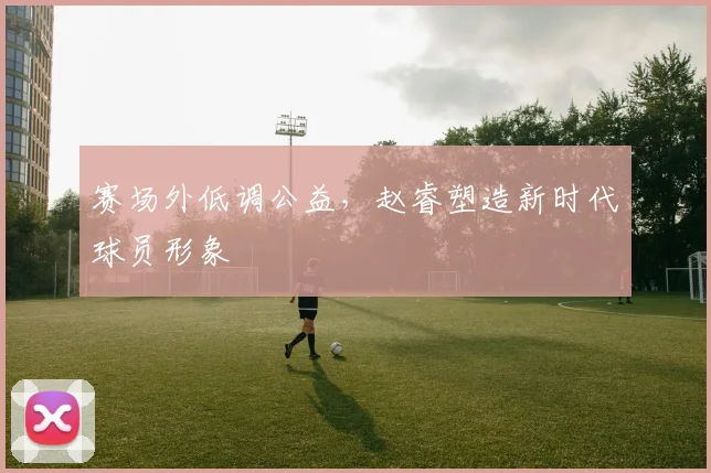 赛场外低调公益，赵睿塑造新时代球员形象