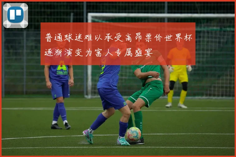 普通球迷难以承受高昂票价世界杯逐渐演变为富人专属盛宴