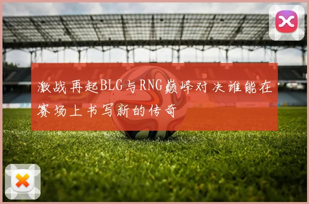激战再起BLG与RNG巅峰对决谁能在赛场上书写新的传奇