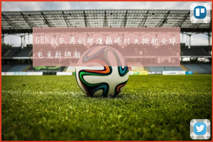 GEN战队再创辉煌巅峰对决掀起全球电竞新热潮