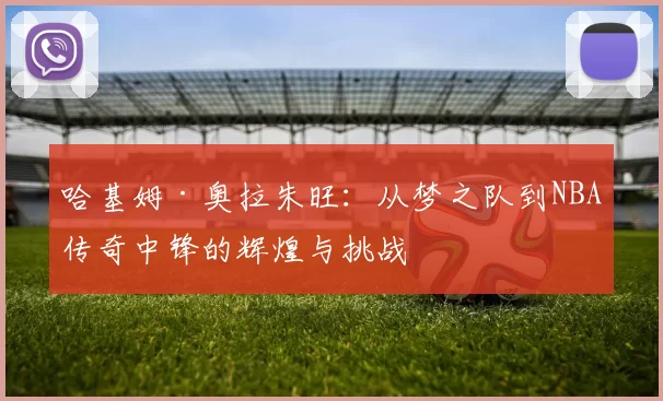 哈基姆·奥拉朱旺：从梦之队到NBA传奇中锋的辉煌与挑战