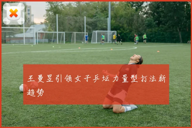 王曼昱引领女子乒坛力量型打法新趋势