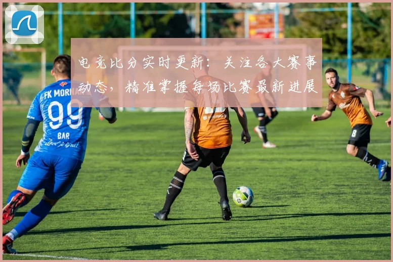 电竞比分实时更新：关注各大赛事动态，精准掌握每场比赛最新进展