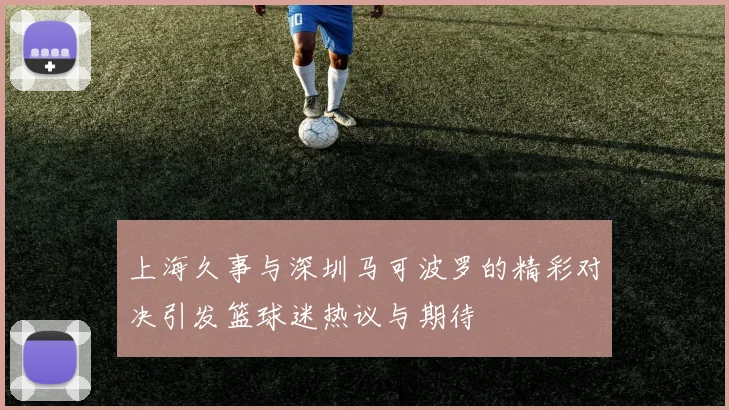 上海久事与深圳马可波罗的精彩对决引发篮球迷热议与期待