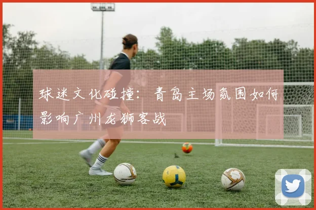 球迷文化碰撞：青岛主场氛围如何影响广州龙狮客战