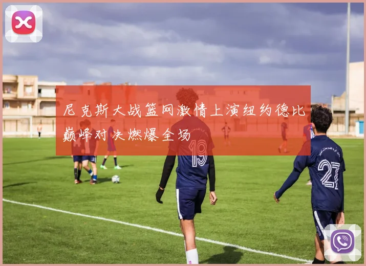 尼克斯大战篮网激情上演纽约德比巅峰对决燃爆全场