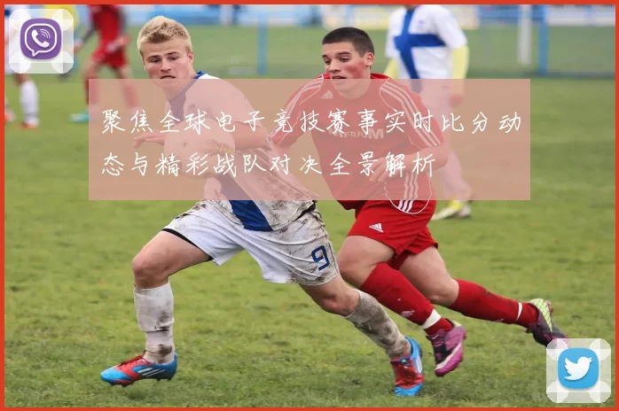 聚焦全球电子竞技赛事实时比分动态与精彩战队对决全景解析