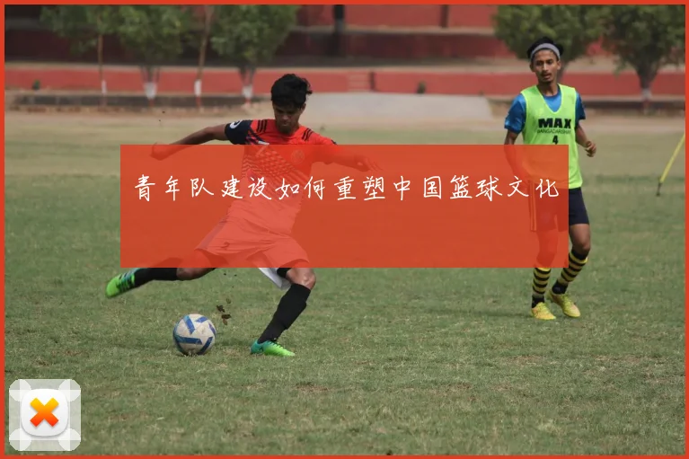 青年队建设如何重塑中国篮球文化