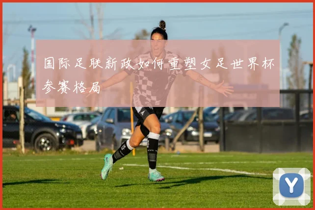 国际足联新政如何重塑女足世界杯参赛格局