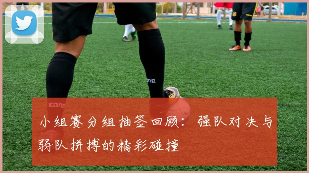 小组赛分组抽签回顾：强队对决与弱队拼搏的精彩碰撞