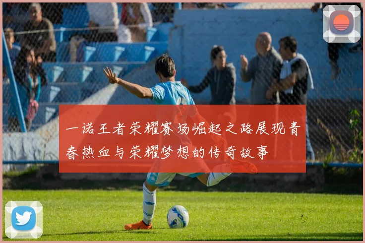 一诺王者荣耀赛场崛起之路展现青春热血与荣耀梦想的传奇故事