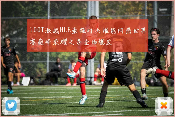 100T激战HLE豪强对决谁能问鼎世界赛巅峰荣耀之争全面爆发