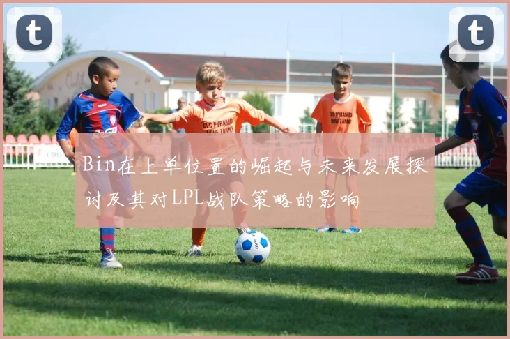 Bin在上单位置的崛起与未来发展探讨及其对LPL战队策略的影响